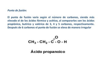 Punto de fusión:
El punto de fusión varía según el número de carbonos, siendo más
elevado el de los ácidos fórmico y acético, al compararlos con los ácidos
propiónico, butírico y valérico de 3, 4 y 5 carbonos, respectivamente.
Después de 6 carbonos el punto de fusión se eleva de manera irregular
 
