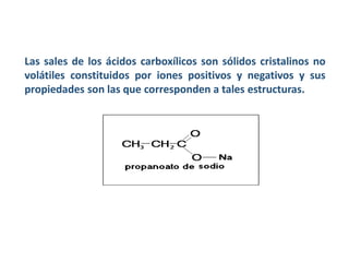 Las sales de los ácidos carboxílicos son sólidos cristalinos no
volátiles constituidos por iones positivos y negativos y sus
propiedades son las que corresponden a tales estructuras.
 