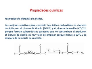 Propiedades químicas
Formación de hidrólisis de nitrilos.
Los mejores reactivos para convertir los ácidos carboxílicos en cloruros
de ácido son el cloruro de tionilo (SOCl2) y el cloruro de oxalilo (COCl)2,
porque forman subproductos gaseosos que no contaminan al producto.
El cloruro de oxalilo es muy fácil de emplear porque hierve a 62ºC y se
evapora de la mezcla de reacción.
 