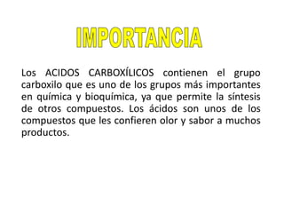 Los ACIDOS CARBOXÍLICOS contienen el grupo
carboxilo que es uno de los grupos más importantes
en química y bioquímica, ya que permite la síntesis
de otros compuestos. Los ácidos son unos de los
compuestos que les confieren olor y sabor a muchos
productos.
 