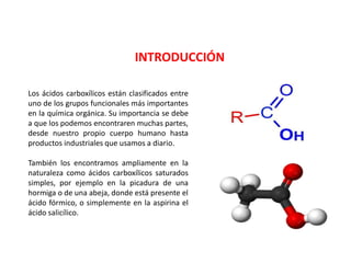INTRODUCCIÓN
Los ácidos carboxílicos están clasificados entre
uno de los grupos funcionales más importantes
en la química orgánica. Su importancia se debe
a que los podemos encontraren muchas partes,
desde nuestro propio cuerpo humano hasta
productos industriales que usamos a diario.
También los encontramos ampliamente en la
naturaleza como ácidos carboxílicos saturados
simples, por ejemplo en la picadura de una
hormiga o de una abeja, donde está presente el
ácido fórmico, o simplemente en la aspirina el
ácido salicílico.
 