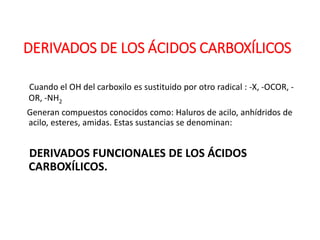 DERIVADOS DE LOS ÁCIDOS CARBOXÍLICOS
Cuando el OH del carboxilo es sustituido por otro radical : -X, -OCOR, -
OR, -NH2
Generan compuestos conocidos como: Haluros de acilo, anhídridos de
acilo, esteres, amidas. Estas sustancias se denominan:
DERIVADOS FUNCIONALES DE LOS ÁCIDOS
CARBOXÍLICOS.
 
