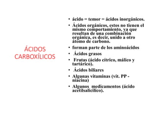 ÁCIDOS
CARBOXÍLICOS
• ácido = temor = ácidos inorgánicos.
• Ácidos orgánicos, estos no tienen el
mismo comportamiento, ya que
resultan de una combinación
orgánica, es decir, unido a otro
átomo de carbono.
• forman parte de los aminoácidos
• Ácidos grasos
• Frutas (ácido cítrico, málico y
tartárico).
• Ácidos biliares
• Algunas vitaminas (vit. PP -
niacina)
• Algunos medicamentos (ácido
acetilsalicilico).
 
