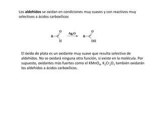 Los aldehídos se oxidan en condiciones muy suaves y con reactivos muy
selectivos a ácidos carboxílicos
El óxido de plata es un oxidante muy suave que resulta selectivo de
aldehídos. No se oxidará ninguna otra función, si existe en la molécula. Por
supuesto, oxidantes más fuertes como el KMnO4, K2Cr2O7 también oxidarán
los aldehídos a ácidos carboxílicos.
 