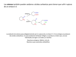 Las cetonas también pueden oxidarse a ácidos carboxícos pero tienen que sufrir ruptura
de un enlace C-C
La oxidación de cetonas pasa obligatoriamente por la ruptura de un enlace C-C. Si es enérgica se producen
dos ácidos carboxílicos. Si suave (oxidación de Baeyer-Villiger), se produce un éster que, una vez
hidrolizado, da lugar a un ácido y un alcohol.
Reactivos enérgicos: KMnO4, K2Cr2O7
Reactivo suave: perácidos carboxílicos.
 