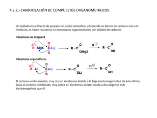 4.2.2.- CARBOXILACIÓN DE COMPUESTOS ORGANOMETÁLICOS
Un método muy directo de preparar un ácido carboxílico, añadiendo un átomo de carbono más a la
molécula, es hacer reaccionar un compuesto organometálico con dióxido de carbono.
•Reactivos de Grignard
•Reactivos organolíticos
El carbono unido al metal, muy rico en electrones debido a la baja electronegatividad de éste último,
ataca al carbono del dióxido, muy pobre en electrones al estar unido a dos oxígenos más
electronegativos que él.
 