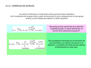 4.2.3.- HIDRÓLISIS DE NITRILOS
Los nitrilos se hidrolizan en medio ácido o básico para dar ácidos carboxílicos.
Así la introducción de un grupo nitrilo, a partir de cianuro por SN de un compuesto con un buen grupo
saliente, es otro método para obtener un ácido carboxílico.
Recuerda que las reacciones de sustitución
nucleófila pueden no darse fácilmente, en
función de la estructura el grupo R..
Otra posibilidad interesante es la formación de
una cianhidrina, por adición de cianuro a un
aldehído. La hidrólisis del nitrilo permite obtener
α-hidroxiácidos en este caso.
 