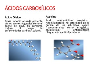ÁCIDOS CARBOXÍLICOS
Àcido Oleico
Grasa monoinsaturada presente
en los aceites vegetales como el
aceite de oliva. Su consumo
reduce el riesgo de
enfermedades cardiovasculares.
Aspirina
Ácido acetilsalicílico (Aspirina).
Antiinflamatorio no esteroideo de la
familia de los salicilatos, usado
frecuentemente como analgésico,
antipirético, antiagregante
plaquetario y antiinflamatorio
 