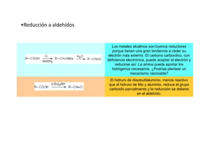 •Reducción a aldehídos
Los metales alcalinos son buenos reductores
porque tienen una gran tendencia a ceder su
electrón más externo. El carbono carboxílico, con
deficiencia electrónica, puede aceptar el electrón y
reducirse así. La amina puede aportar los
hidrógenos necesarios. ¿Podrías plantear un
mecanismo razonable?
El hidruro de diisobutilaluminio, menos reactivo
que el hidruro de litio y aluminio, reduce el grupo
carboxilo parcialmente y la reducción se detiene
en el aldehído.
 