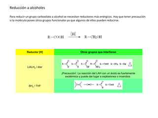 Reducción a alcoholes
Para reducir un grupo carboxilato a alcohol se necesitan reductores más enérgicos. Hay que tener precaución
si la molécula posee otros grupos funcionales ya que algunos de ellos pueden reducirse.
Reductor [H] Otros grupos que interfieren
LiALH4 / éter
¡Precaución!. La reacción del LAH con un ácido es fuertemente
exotérmica y puede dar lugar a explosiones o incendios.
BH3 / THF
 