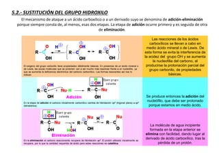 5.2.- SUSTITUCIÓN DEL GRUPO HIDROXILO
El mecanismo de ataque a un ácido carboxílico o a un derivado suyo se denomina de adición-eliminación
porque siempre consta de, al menos, esas dos etapas. La etapa de adición ocurre primero y es seguida de otra
de eliminación.
El oxígeno del grupo carbonilo tiene propiedades débilmente básicas. En presencia de un ácido mineral o
de Lewis, las pocas moléculas que se protonen van a ser mucho más reactivas frente a un nucleófilo, ya
que se aumenta la deficiencia electrónica del carbono carbonílico. Las formas resonantes así nos lo
indican.
Las reacciones de los ácidos
carboxílicos se llevan a cabo en
medio ácido mineral o de Lewis. De
esta forma se evita la interferencia de
la acidez del grupo OH y se aumenta
la nucleofilia del carbono, al
producirse la protonación parcial del
grupo carbonilo, de propiedades
básicas.
En la etapa de adición el carbono inicialmente carbonílico cambia de hibridación sp2 (trigonal plana) a sp3
(tetraédrica).
Se produce entonces la adición del
nucleófilo, que debe ser protonado
porque estamos en medio ácido.
En la eliminación el carbono reaccionante recupera de hibridación sp2. El protón utilizado inicialmente se
recupera, por lo que la cantidad requerida de ácido para estas reacciones es catalítica.
La molécula de agua incipiente
formada en la etapa anterior se
elimina con facilidad, dando lugar al
derivado de ácido carboxílico, tras la
pérdida de un protón.
 