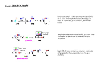 5.2.1- ESTERIFICACIÓN
La reacción se lleva a cabo con una cantidad catalítica
de un ácido mineral (clorhídrico o sulfúrico) que es
capaz de protonar el grupo carbonilo, débilmente
básico.
En presencia de un exceso de alcohol, que suele ser el
disolvente de la reacción, se produce el ataque
nucleófilo
La pérdida de agua reintegra la estructura protonada
del grupo carbonilo, que ya está unido al oxígeno
alcohólico
 