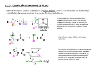 5.2.2- FORMACIÓN DE HALUROS DE ÁCIDO
La transformación de un ácido carboxílico en un haluro de ácido conduce a un compuesto con mucha mayor
reactividad en el grupo carbonilo por la presencia del átomo de halógeno
El átomo de azufre del cloruro de tionilo es
muy electrófilo al estar unido a tres átomos
muy electronegativos. Puede ser atacado por
el OH de un alcohol o de un ácido carboxílico y
así expulsará un ion cloruro, muy buen grupo
saleinte.
Se prodece el ataque del cloruro al grupo
carbonilo
En el último paso se produce la pérdida del grupo
saliente, creado en la primera etapa previa a la
adición-eliminación. La formación final de SO2
gaseoso y su desprendimiento, desplazan los
equilibrios de las etapas anteriores hacia la
generación del cloruro de ácido
 