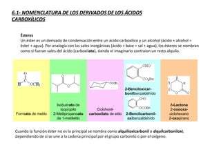 6.1- NOMENCLATURA DE LOS DERIVADOS DE LOS ÁCIDOS
CARBOXÍLICOS
Ésteres
Un éster es un derivado de condensación entre un ácido carboxílico y un alcohol (ácido + alcohol =
éster + agua). Por analogía con las sales inorgánicas (ácido + base = sal + agua), los ésteres se nombran
como si fueran sales del ácido (carboxilato), siendo el imaginario contraion un resto alquilo.
Formiato de metilo
Isobutirato de
isopropilo
2-Metilpropanoato
de 1-metiletilo
Ciclohexil-
carboxilato de etilo
d-Lactona
2-oxooxa-
ciclohexano
2-oxopirano
Cuando la función éster no es la principal se nombra como alquilioxicarbonil o alquilcarboniloxi,
dependiendo de si se une a la cadena principal por el grupo carbonilo o por el oxígeno.
2-Benciloxicar-
bonilbenzaldehído
2-Bencilcarbonil-
oxibenzaldehído
 