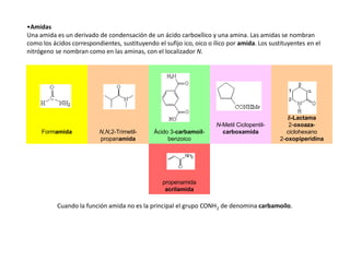 •Amidas
Una amida es un derivado de condensación de un ácido carboxílico y una amina. Las amidas se nombran
como los ácidos correspondientes, sustituyendo el sufijo ico, oico o ílico por amida. Los sustituyentes en el
nitrógeno se nombran como en las aminas, con el localizador N.
Formamida N,N,2-Trimetil-
propanamida
Ácido 3-carbamoil-
benzoico
N-Metil Ciclopentil-
carboxamida
d-Lactama
2-oxoaza-
ciclohexano
2-oxopiperidina
propenamida
acrilamida
Cuando la función amida no es la principal el grupo CONH2 de denomina carbamoílo.
 