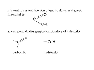 El nombre carboxílico con el que se designa al grupo
funcional es
se compone de dos grupos carbonilo y el hidroxilo
carbonilo hidroxilo
O
O-H
C
O
C O-H
 