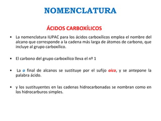 NOMENCLATURA
ÁCIDOS CARBOXÍLICOS
• La nomenclatura IUPAC para los ácidos carboxílicos emplea el nombre del
alcano que corresponde a la cadena más larga de átomos de carbono, que
incluye al grupo carboxílico.
• El carbono del grupo carboxílico lleva el nº 1
• La o final de alcanos se sustituye por el sufijo oico, y se antepone la
palabra ácido.
• y los sustituyentes en las cadenas hidrocarbonadas se nombran como en
los hidrocarburos simples.
 