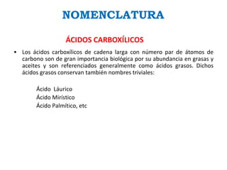 NOMENCLATURA
ÁCIDOS CARBOXÍLICOS
• Los ácidos carboxílicos de cadena larga con número par de átomos de
carbono son de gran importancia biológica por su abundancia en grasas y
aceites y son referenciados generalmente como ácidos grasos. Dichos
ácidos grasos conservan también nombres triviales:
Ácido Láurico
Ácido Mirístico
Ácido Palmítico, etc
 
