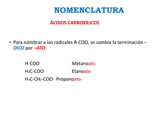 • Para nombrar a los radicales R-COO, se cambia la terminación –
OICO por –ATO:
H-COO- Metanoato
H3C-COO- Etanoato
H3C-CH2-COO- Propanoato
NOMENCLATURA
ÁCIDOS CARBOXÍLICOS
 