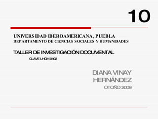 UNIVERSIDAD IBEROAMERICANA, PUEBLA DEPARTAMENTO DE CIENCIAS SOCIALES Y HUMANIDADES TALLER DE INVESTIGACIÓN DOCUMENTAL CLAVE LHCM 0402 DIANA VINAY HERNÁNDEZ OTOÑO 2009 10 