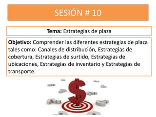 SESIÓN # 10
Objetivo: Comprender las diferentes estrategias de plaza
tales como: Canales de distribución, Estrategias de
cobertura, Estrategias de surtido, Estrategias de
ubicaciones, Estrategias de inventario y Estrategias de
transporte.
Tema: Estrategias de plaza
 