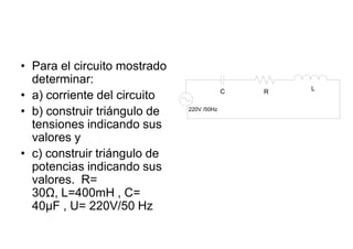 • Para el circuito mostrado
  determinar:
                                                   L
• a) corriente del circuito                C   R


• b) construir triángulo de   220V /50Hz


  tensiones indicando sus
  valores y
• c) construir triángulo de
  potencias indicando sus
  valores. R=
  30Ω, L=400mH , C=
  40μF , U= 220V/50 Hz
 