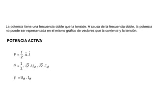 POTENCIA DE LA CORRIENTE ALTERNA
La potencia tiene una frecuencia doble que la tensión. A causa de la frecuencia doble, la potencia
no puede ser representada en el mismo gráfico de vectores que la corriente y la tensión.


POTENCIA ACTIVA
 