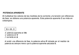 POTENCIA APARENTE
Al multiplicar los valores de las medidas de la corriente y la tensión con diferencia
de fase, se obtiene una potencia aparente. Esta potencia aparente S se mide en
voltampere.
 