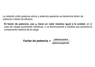 FACTOR DE POTENCIA
La relación entre potencia activa y potencia aparente se denomina factor de
potencia o factor de eficacia.

 El factor de potencia, cos , tiene un valor máximo igual a la unidad, en el
 caso de cargas puramente resistivas, y va disminuyendo a medida que aumenta la
 componente reactiva de la carga.
 