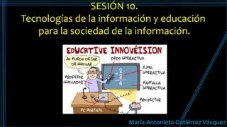 María Antoneta Gutiérrez V´squez
María Antonieta Gutiérrez Vásquez
SESIÓN 10.
Tecnologías de la información y educación
para la sociedad de la información.
 
