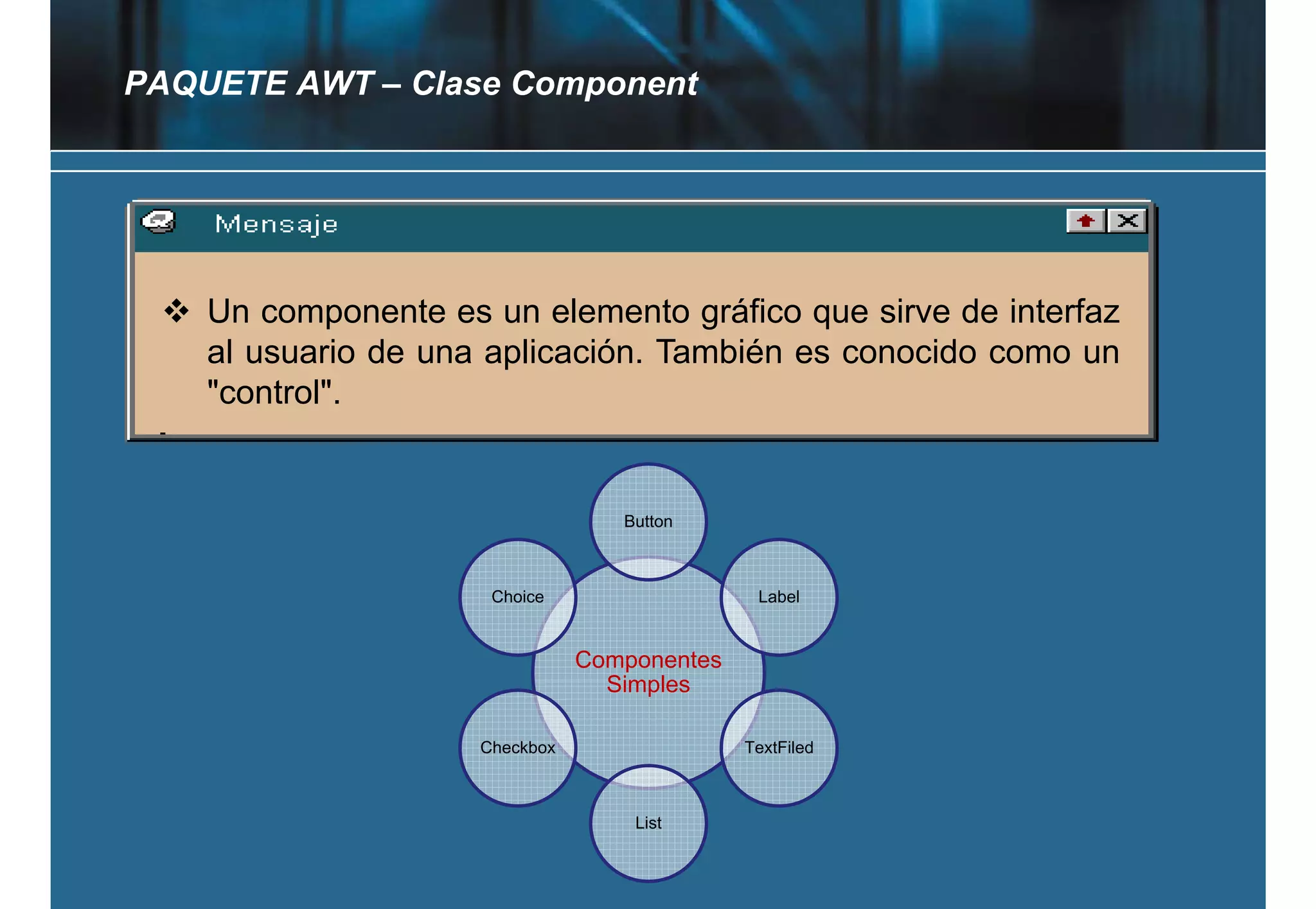 PAQUETE AWT – Clase Component




    Un componente es un elemento gráfico que sirve de interfaz
    al usuario d una aplicación. T bié es conocido como un
     l       i de      li   ió También           id
    "control".


                                   Button



                      Choice                   Label


                                Componentes
                                  Simples

                     Checkbox                 TextFiled



                                    List
 