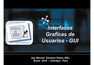 Interfaces
         Graficas de
         G fi      d
        Usuarios - GUI


Ing. Manuel Sánchez Chero, MSc.
I    M    l Sá h Ch        MS
  Enero 2010 – Chiclayo - Perú
 