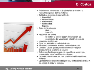 10.Gestión Financiera de TI
f) Costos
• Proporcionar servicios de TI a los clientes a un COSTO razonable depende de tres factores:
• Calidad en términos de operación de:
• Capacidad.
• Disponibilidad.
• Rendimiento.
• Continuidad.
• Soporte.
• Coste en términos de
• Gasto.
• Inversión.
• Requisitos del cliente
• El costo y la calidad deben alinearse con las necesidades del usuario con relación al
negocio.
• Los costos pueden ser:
• Fijos: No afectados por el nivel de uso.
• Variables: Variando de acuerdo con el nivel de uso.
• Directos: Costos que se pueden identificar y asignar directamente a un cliente o servicio.
• Indirectos: Gastos generales, no específico a un servicio, prorrateados entre los diferentes
clientes.
• Capitales: Disminuidos por uso, provienen del inmovilizado material.
• Operacionales: No disminuidos por uso, costos del día él día. P. ej. primas de seguro,
licencias.
Ing. Donny Acosta Benites

 