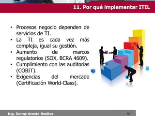 11.Por qué implementar ITIL?
• Procesos negocio dependen de
servicios de TI.
• La TI es cada vez más compleja,
igual su gestión.
• Aumento de marcos regulatorios
(SOX, BCRA 4609).
• Cumplimiento con las auditorías
(COBIT).
• Exigencias
del
mercado
(Certificación World-Class).

Ing. Donny Acosta Benites

 