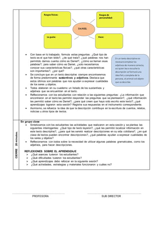  Con base en lo trabajado, formula estas preguntas: ¿Qué tipo de
texto es el que han leído?, ¿de qué trata?; ¿qué palabras nos han
permitido darnos cuenta cómo es Daniel?, ¿cómo se llaman esas
palabras?; para saber cómo es Daniel, ¿solo necesitamos
conocer sus características físicas?, ¿qué otras características
son importantes?, ¿por qué?
 Se concluye que en un texto descriptivo siempre encontraremos
de forma predominante sustantivos y adjetivos. Destaca que
estos últimos son palabras que nos ayudan a expresar cualidades
de los seres y objetos.
 Todos elaboran en su cuaderno un listado de los sustantivos y
adjetivos que se encuentran en el texto.
 Reflexionamos con los estudiantes con relación a las siguientes preguntas: ¿La información que
encontraron en el texto les permitió responder las preguntas que se plantearon?, ¿qué información
les permitió saber cómo es Daniel?; ¿para qué creen que haya sido escrito este texto?; ¿qué
aprendizajes lograron esta sesión? Registra sus respuestas en el instrumento correspondiente.
 Asimismo, se refuerza la idea de que la descripción contribuye en la escritura de cuentos, relatos,
noticias u otros tipos de textos.
CIERRE20minutos.
En grupo clase
 Sintetizamos con los estudiantes las actividades que realizaron en esta sesión y se plantea las
siguientes interrogantes: ¿Qué tipo de texto leyeron?, ¿qué les permitió localizar información en
este texto descriptivo?, ¿para qué les servirá realizar descripciones en su vida cotidiana?, ¿en qué
clase de textos pueden encontrar descripciones?, ¿qué palabras ayudan a expresar cualidades de
los seres y objetos?
 Reflexionamos con todos sobre la necesidad de utilizar algunas palabras gramaticales, como los
adjetivos, para hacer descripciones.
REFLEXIONES SOBRE EL APRENDIZAJE
 ¿Qué avances tuvieron los estudiantes?
 ¿Qué dificultades tuvieron los estudiantes?
 ¿Qué aprendizajes debo reforzar en la siguiente sesión?
 ¿Qué actividades, estrategias y materiales funcionaron y cuáles no?
…………………………………………………… ……………………………………………………..
PROFESORA SUB DIRECTOR
En un texto descriptivo es
necesarioemplear los
adjetivos de manera correcta,
así quien lea o escuche la
descripción se formará una
idea fiel y completa de la
persona, el animal oel objeto
que se describe.
Rasgos de
personalidad:
Rasgos físicos:
DANIEL
Le gusta: Hace:
 