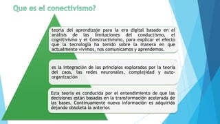 teoría del aprendizaje para la era digital basado en el
análisis de las limitaciones del conductismo, el
cognitivismo y el Constructivismo, para explicar el efecto
que la tecnología ha tenido sobre la manera en que
actualmente vivimos, nos comunicamos y aprendemos.


es la integración de los principios explorados por la teoría
del caos, las redes neuronales, complejidad y auto-
organización


Esta teoría es conducida por el entendimiento de que las
decisiones están basadas en la transformación acelerada de
las bases. Continuamente nueva información es adquirida
dejando obsoleta la anterior.
 