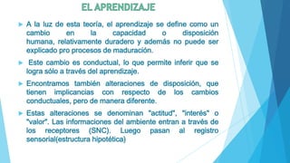    A la luz de esta teoría, el aprendizaje se define como un
    cambio      en     la      capacidad      o     disposición
    humana, relativamente duradero y además no puede ser
    explicado pro procesos de maduración.
    Este cambio es conductual, lo que permite inferir que se
    logra sólo a través del aprendizaje.
   Encontramos también alteraciones de disposición, que
    tienen implicancias con respecto de los cambios
    conductuales, pero de manera diferente.
   Estas alteraciones se denominan "actitud", "interés" o
    "valor". Las informaciones del ambiente entran a través de
    los receptores (SNC). Luego pasan al registro
    sensorial(estructura hipotética)
 