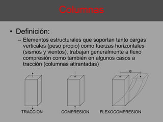 Definición:  Elementos estructurales que soportan tanto cargas verticales (peso propio) como fuerzas horizontales (sismos y vientos), trabajan generalmente a flexo compresión como también en algunos casos a tracción (columnas atirantadas) Columnas e TRACCION FLEXOCOMPRESION COMPRESION 