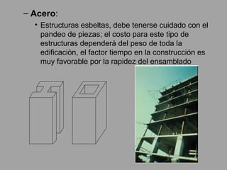 Acero :  Estructuras esbeltas, debe tenerse cuidado con el pandeo de piezas; el costo para este tipo de estructuras dependerá del peso de toda la edificación, el factor tiempo en la construcción es muy favorable por la rapidez del ensamblado 