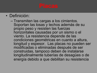 Definición:  Transmiten las cargas a los cimientos. Soportan las losas y techos además de su propio peso y resisten las fuerzas horizontales causadas por un sismo o el viento. La resistencia depende de las condiciones geométricas en cuanto a altura, longitud y espesor.  Las placas no pueden ser modificadas o eliminadas después de ser construidas, tampoco deben de instalarse longitudinalmente tuberías de desagües o de energía debido a que debilitan su resistencia   Placas 