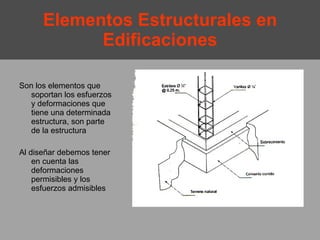 Elementos Estructurales en Edificaciones Son los elementos que soportan los esfuerzos y deformaciones que tiene una determinada estructura, son parte de la estructura Al diseñar debemos tener en cuenta las deformaciones permisibles y los esfuerzos admisibles 
