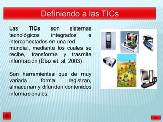 Las     TICs     son       sistemas
tecnológicos     integrados       e
interconectados en una red
mundial, mediante los cuales se
recibe, transforma y trasmite
información (Díaz et. al, 2003).

Son herramientas que de muy
variada     forma     registran,
almacenan y difunden contenidos
informacionales.
 