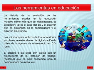 La historia de la evolución de las
herramientas usadas en la educación
muestra cómo más que ser desplazadas, se
extienden: tal es el caso del gis y el pizarrón
que se prolongan en la computadora y el
pizarrón electrónico.

Los microscopios ópticos de los laboratorios
escolares se extienden en la digitalización de
miles de imágenes de microscopio en CD-
roms.

El pupitre o las sillas con paleta son un
antecedente de la “estación de trabajo”
(desktop) que ha sido concebida para la
computadora de mesa, etc.
 