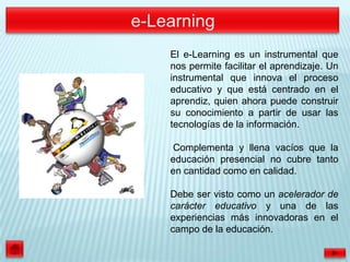 El e-Learning es un instrumental que
nos permite facilitar el aprendizaje. Un
instrumental que innova el proceso
educativo y que está centrado en el
aprendiz, quien ahora puede construir
su conocimiento a partir de usar las
tecnologías de la información.

Complementa y llena vacíos que la
educación presencial no cubre tanto
en cantidad como en calidad.

Debe ser visto como un acelerador de
carácter educativo y una de las
experiencias más innovadoras en el
campo de la educación.
 