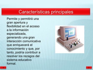 Permite y permitirá una
gran apertura y
flexibilidad en el acceso
a la información
especializada,
generando una gran
interacción comunicativa
que enriquecerá el
conocimiento y que, por
tanto, podría contribuir a
resolver los rezagos del
sistema educativo
formal.
 