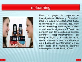Para un grupo de expertos e
investigadores (Nyberg y Strandvall,
2000), el elearning evolucionará hacia
la movilidad y la interactividad, esto
es, el mlearning (tecnologías móviles
– teléfonos inteligentes y PDAs) que
permitirá que los estudiantes puedan
aprender     independientemente     en
cualquier lugar y a cualquier hora,
colaborativamente y con alta eficiencia
en la búsqueda de información y a un
bajo costo con múltiples soportes
tecnológicos (Savill-Smith, 2005).
 