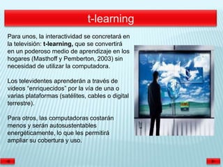 Para unos, la interactividad se concretará en
la televisión: t-learning, que se convertirá
en un poderoso medio de aprendizaje en los
hogares (Masthoff y Pemberton, 2003) sin
necesidad de utilizar la computadora.

Los televidentes aprenderán a través de
videos “enriquecidos” por la vía de una o
varias plataformas (satélites, cables o digital
terrestre).

Para otros, las computadoras costarán
menos y serán autosustentables
energéticamente, lo que les permitirá
ampliar su cobertura y uso.
 