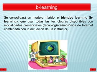 Se consolidará un modelo híbrido: el blended learning (b-
learning), que usar todas las tecnologías disponibles con
modalidades presenciales (tecnología asincrónica de Internet
combinada con la actuación de un instructor).
 