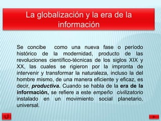 Se concibe       como una nueva fase o período
histórico de la modernidad, producto de las
revoluciones científico-técnicas de los siglos XIX y
XX, las cuales se rigieron por la impronta de
intervenir y transformar la naturaleza, incluso la del
hombre mismo, de una manera eficiente y eficaz, es
decir, productiva. Cuando se habla de la era de la
información, se refiere a este empeño civilizatorio
instalado en un movimiento social planetario,
universal.
 