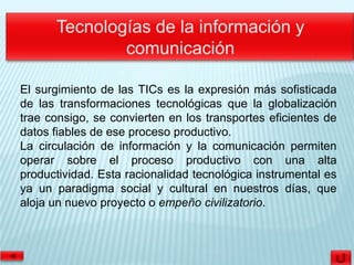 El surgimiento de las TICs es la expresión más sofisticada
de las transformaciones tecnológicas que la globalización
trae consigo, se convierten en los transportes eficientes de
datos fiables de ese proceso productivo.
La circulación de información y la comunicación permiten
operar sobre el proceso productivo con una alta
productividad. Esta racionalidad tecnológica instrumental es
ya un paradigma social y cultural en nuestros días, que
aloja un nuevo proyecto o empeño civilizatorio.
 